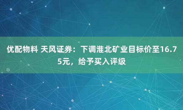 优配物料 天风证券：下调淮北矿业目标价至16.75元，给予买入评级