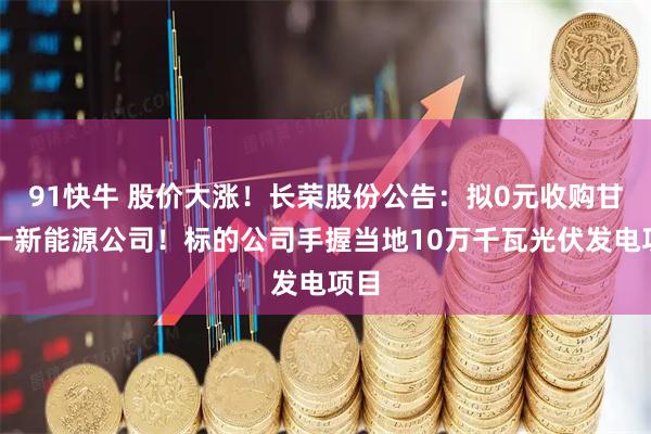 91快牛 股价大涨！长荣股份公告：拟0元收购甘肃一新能源公司！标的公司手握当地10万千瓦光伏发电项目