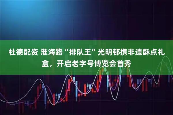 杜德配资 淮海路“排队王”光明邨携非遗酥点礼盒，开启老字号博览会首秀