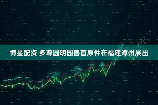 博星配资 多尊圆明园兽首原件在福建漳州展出