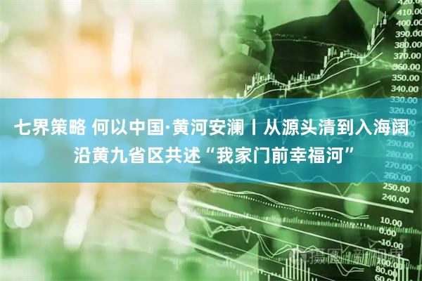七界策略 何以中国·黄河安澜丨从源头清到入海阔 沿黄九省区共述“我家门前幸福河”