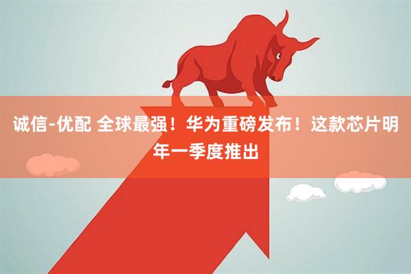 诚信-优配 全球最强！华为重磅发布！这款芯片明年一季度推出