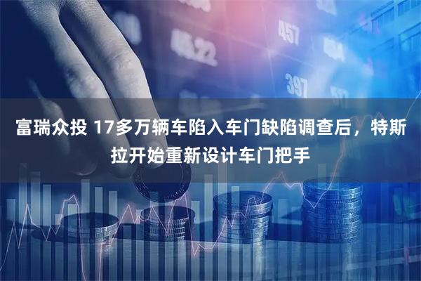 富瑞众投 17多万辆车陷入车门缺陷调查后，特斯拉开始重新设计车门把手