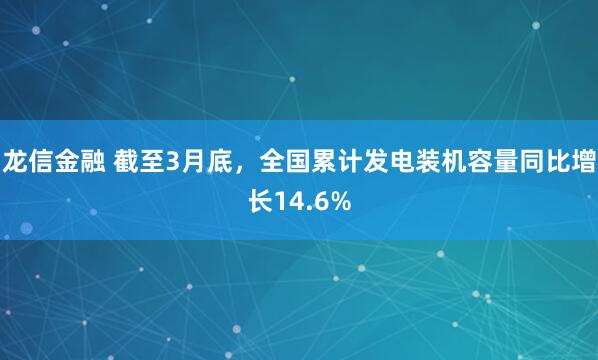 龙信金融 截至3月底，全国累计发电装机容量同比增长14.6%