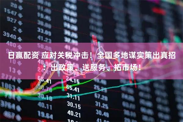 日赢配资 应对关税冲击！全国多地谋实策出真招：出政策、送服务、拓市场！