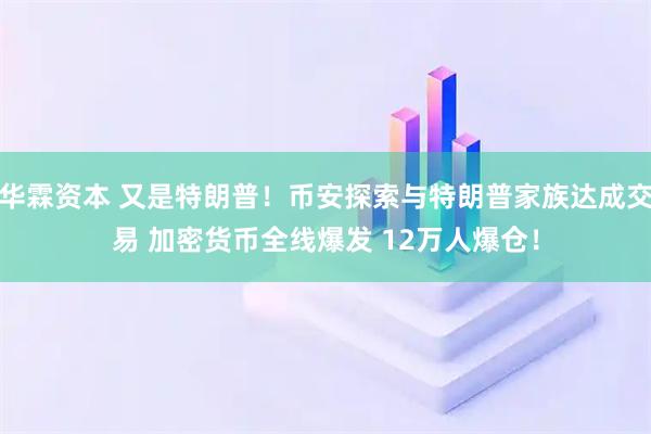 华霖资本 又是特朗普！币安探索与特朗普家族达成交易 加密货币全线爆发 12万人爆仓！