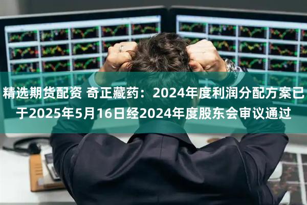 精选期货配资 奇正藏药：2024年度利润分配方案已于2025年5月16日经2024年度股东会审议通过