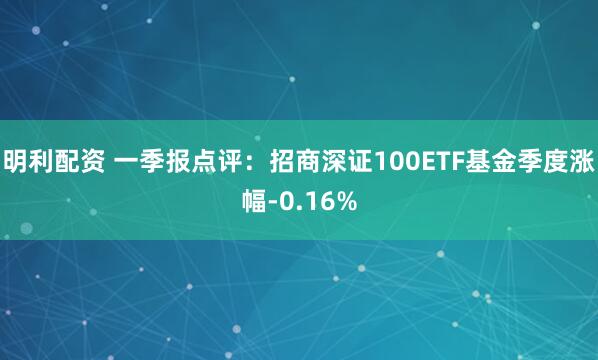 明利配资 一季报点评：招商深证100ETF基金季度涨幅-0.16%
