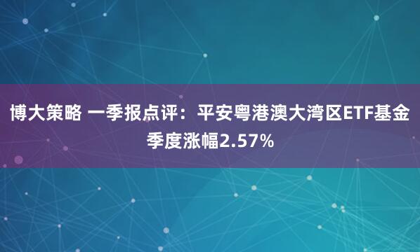 博大策略 一季报点评：平安粤港澳大湾区ETF基金季度涨幅2.57%