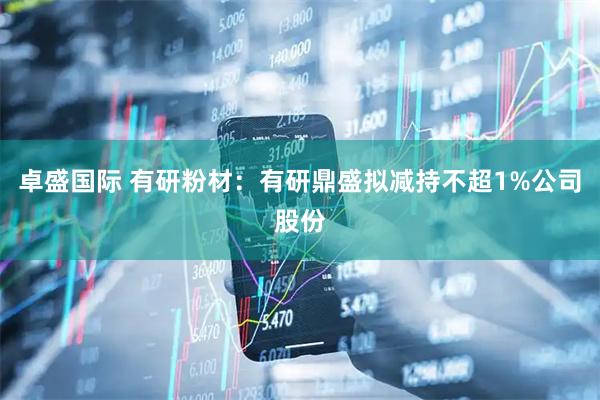 卓盛国际 有研粉材：有研鼎盛拟减持不超1%公司股份