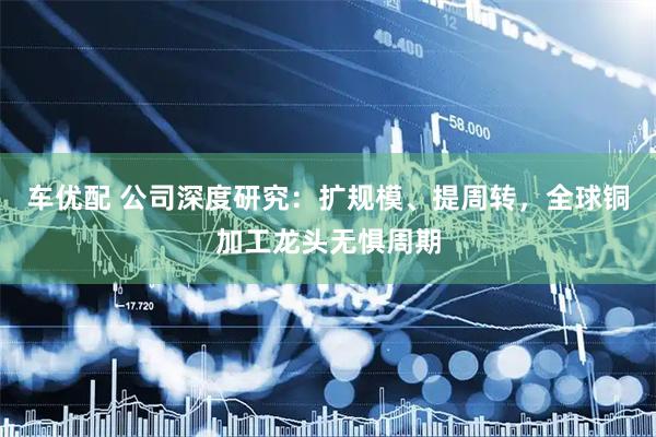 车优配 公司深度研究：扩规模、提周转，全球铜加工龙头无惧周期