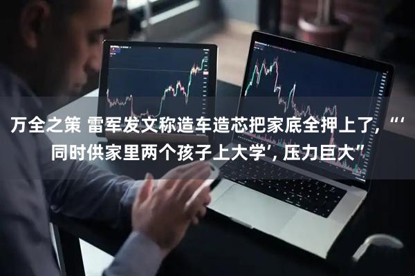 万全之策 雷军发文称造车造芯把家底全押上了, “‘同时供家里两个孩子上大学’, 压力巨大”