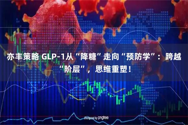 亦丰策略 GLP-1从“降糖”走向“预防学”：跨越“阶层”，思维重塑！