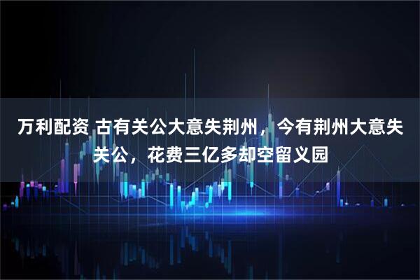 万利配资 古有关公大意失荆州，今有荆州大意失关公，花费三亿多却空留义园