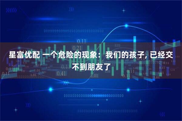 星富优配 一个危险的现象：我们的孩子, 已经交不到朋友了