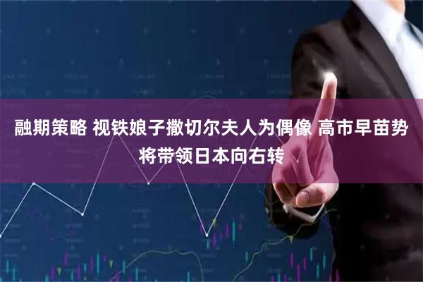 融期策略 视铁娘子撒切尔夫人为偶像 高市早苗势将带领日本向右转