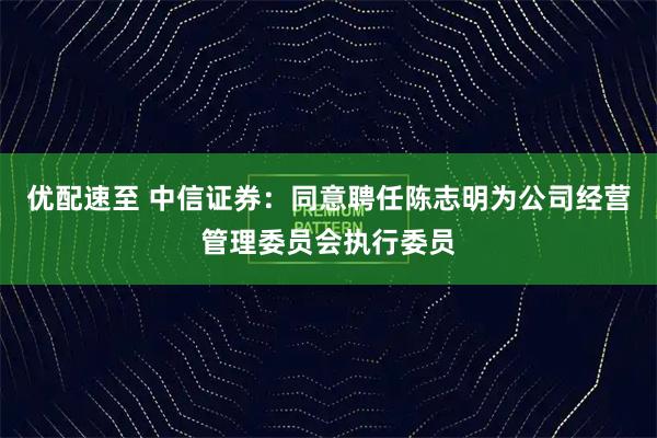 优配速至 中信证券：同意聘任陈志明为公司经营管理委员会执行委员