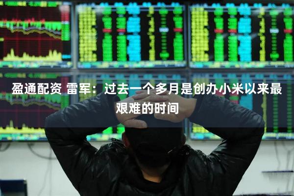 盈通配资 雷军：过去一个多月是创办小米以来最艰难的时间