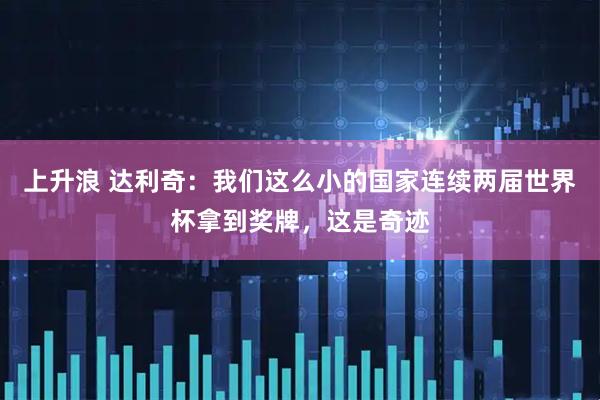 上升浪 达利奇:我们这么小的国家连续两届世界杯拿到奖牌,这是奇迹
