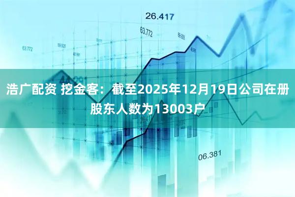 浩广配资 挖金客：截至2025年12月19日公司在册股东人数为13003户