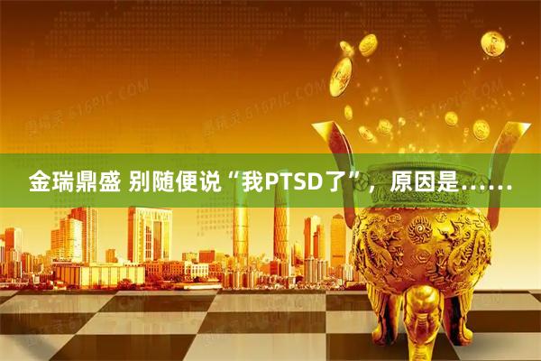 金瑞鼎盛 别随便说“我PTSD了”，原因是……
