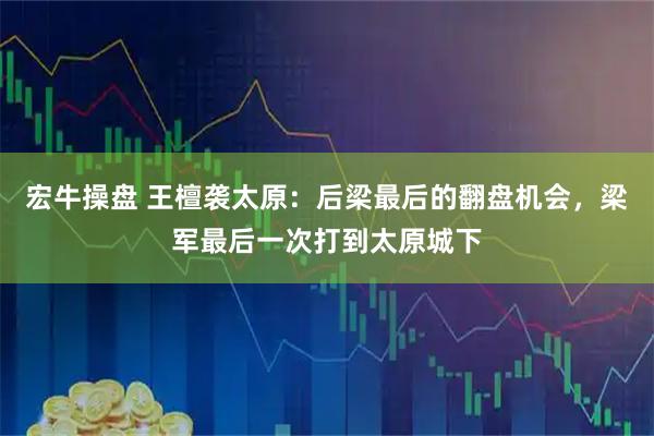 宏牛操盘 王檀袭太原：后梁最后的翻盘机会，梁军最后一次打到太原城下