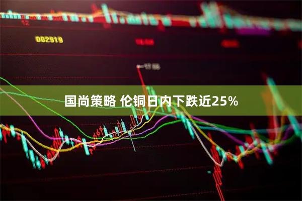 国尚策略 伦铜日内下跌近25%