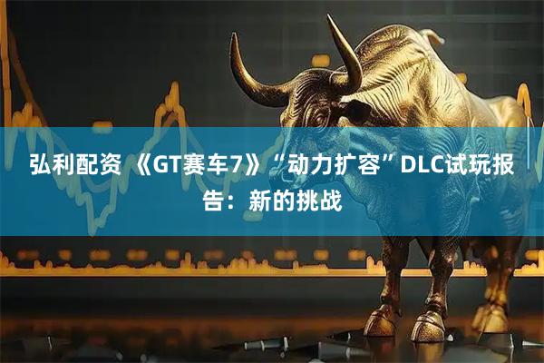 弘利配资 《GT赛车7》“动力扩容”DLC试玩报告:新的挑战