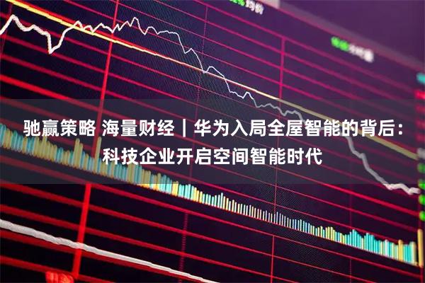 驰赢策略 海量财经｜华为入局全屋智能的背后：科技企业开启空间智能时代