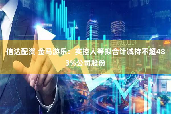 信达配资 金马游乐:实控人等拟合计减持不超483%公司股份