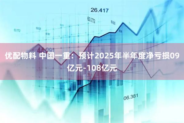 优配物料 中国一重：预计2025年半年度净亏损09亿元-108亿元