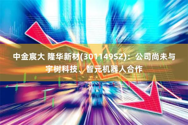 中金宸大 隆华新材(301149SZ)：公司尚未与宇树科技、智元机器人合作