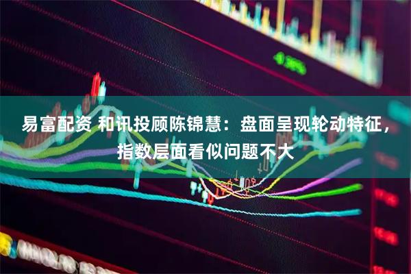 易富配资 和讯投顾陈锦慧：盘面呈现轮动特征，指数层面看似问题不大