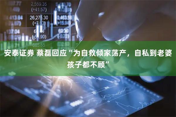安泰证券 蔡磊回应“为自救倾家荡产,自私到老婆孩子都不顾”