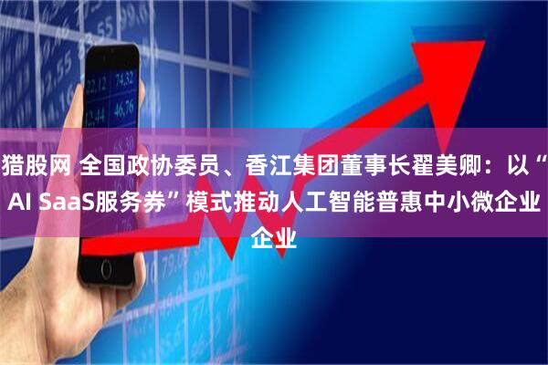 猎股网 全国政协委员、香江集团董事长翟美卿：以“AI SaaS服务券”模式推动人工智能普惠中小微企业