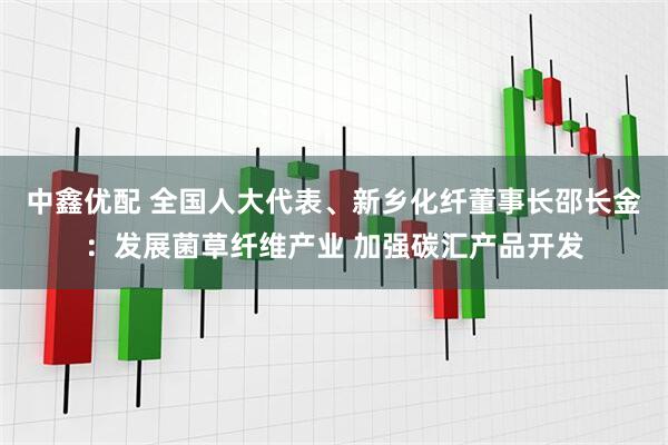 中鑫优配 全国人大代表、新乡化纤董事长邵长金：发展菌草纤维产业 加强碳汇产品开发