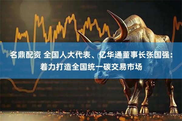 名鼎配资 全国人大代表、亿华通董事长张国强：着力打造全国统一碳交易市场