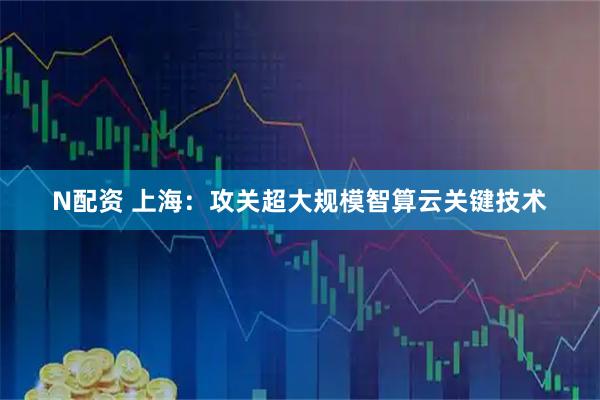 N配资 上海：攻关超大规模智算云关键技术